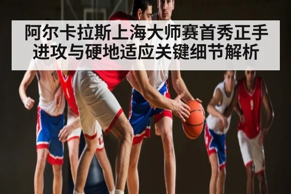 阿尔卡拉斯上海大师赛首秀正手进攻与硬地适应关键细节解析(c7c7.app)